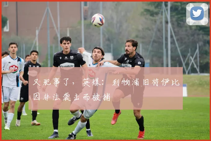 又犯事了，英媒：利物浦旧将伊比因非法袭击而被捕