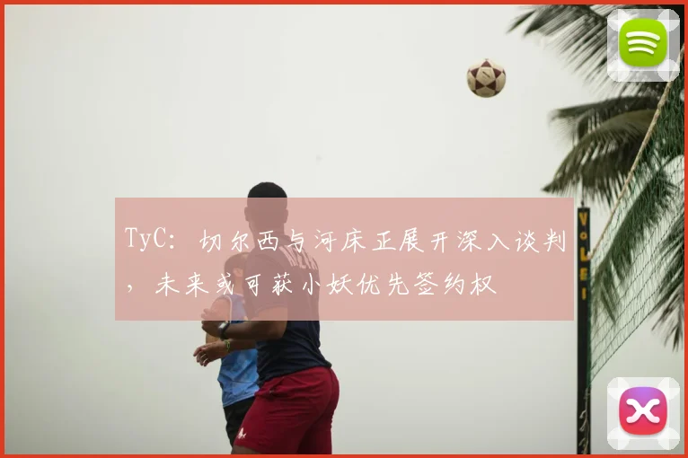 TyC：切尔西与河床正展开深入谈判，未来或可获小妖优先签约权
